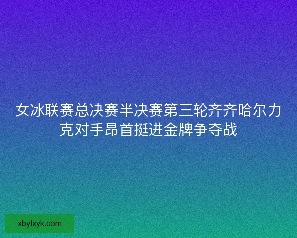 女冰联赛总决赛半决赛第三轮齐齐哈尔力克对手昂首挺进金牌争夺战