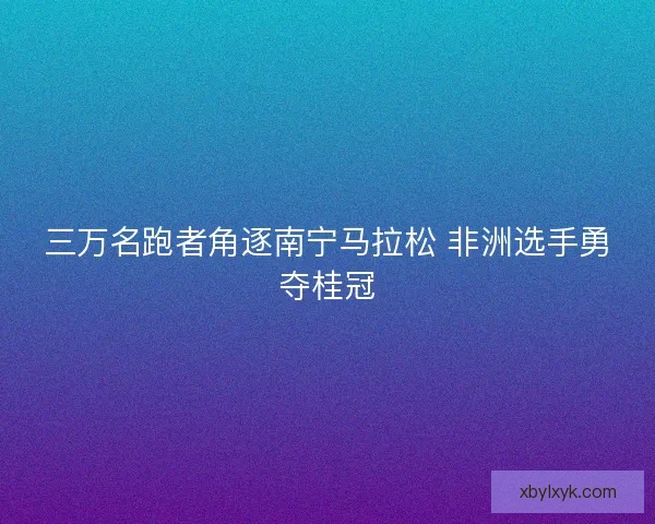 三万名跑者角逐南宁马拉松 非洲选手勇夺桂冠